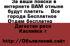 За ваши поиски в интернете ВАМ отныне будут платить! - Все города Бесплатное » Отдам бесплатно   . Дагестан респ.,Каспийск г.